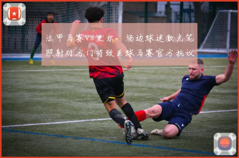 法甲马赛vs里尔,场边球迷激光笔照射对方门将致丢球马赛官方抗议判罚无效