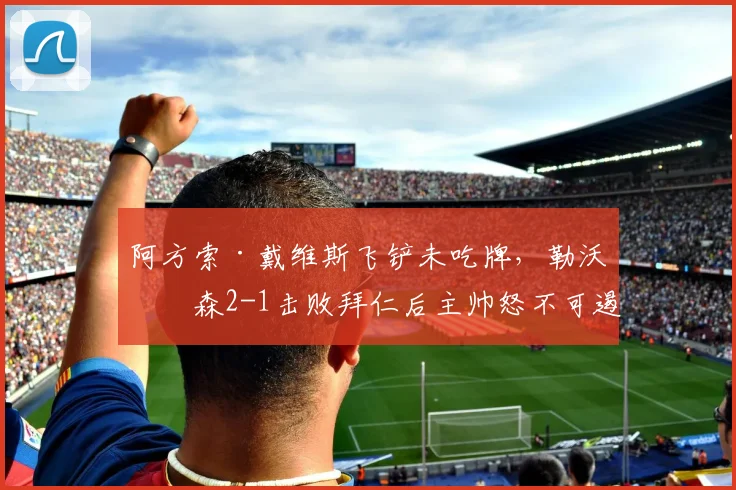 阿方索·戴维斯飞铲未吃牌,勒沃库森2-1击败拜仁后主帅怒不可遏