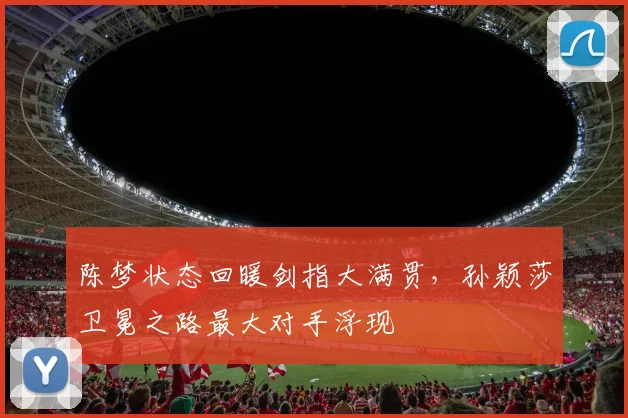 陈梦状态回暖剑指大满贯，孙颖莎卫冕之路最大对手浮现